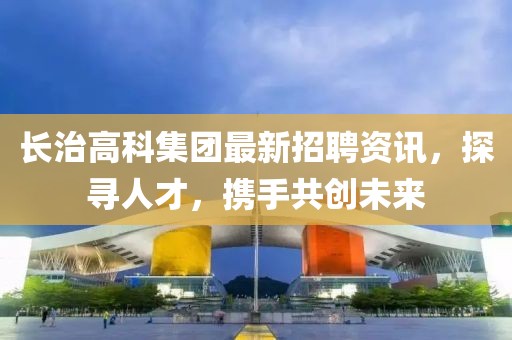 长治高科集团最新招聘资讯，探寻人才，携手共创未来