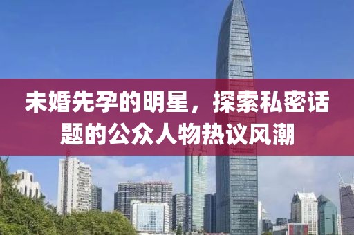 未婚先孕的明星，探索私密话题的公众人物热议风潮