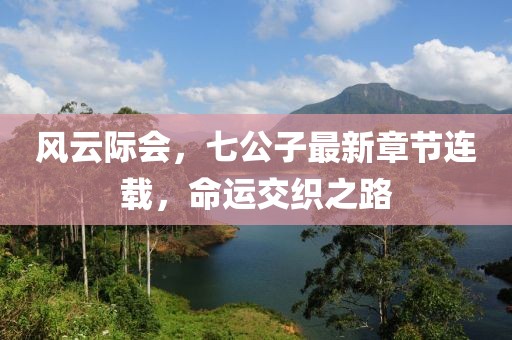 风云际会，七公子最新章节连载，命运交织之路