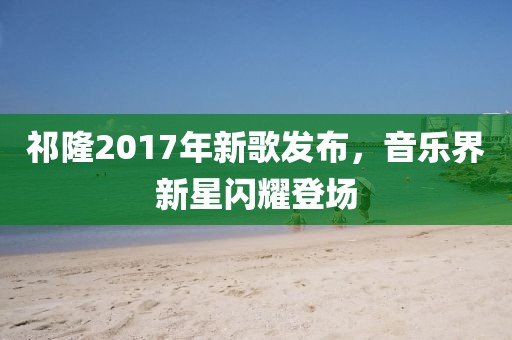 祁隆2017年新歌发布，音乐界新星闪耀登场