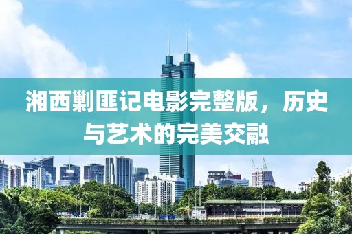 湘西剿匪记电影完整版，历史与艺术的完美交融