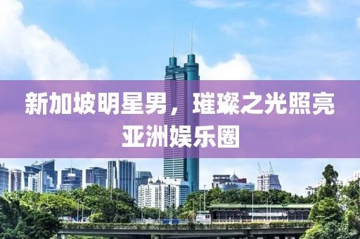 新加坡明星男，璀璨之光照亮亚洲娱乐圈