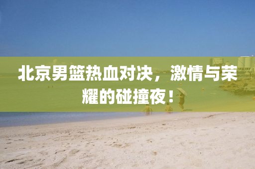北京男篮热血对决，激情与荣耀的碰撞夜！