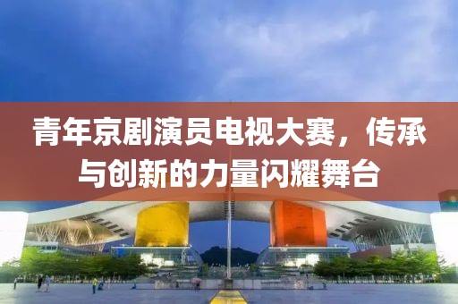 青年京剧演员电视大赛，传承与创新的力量闪耀舞台