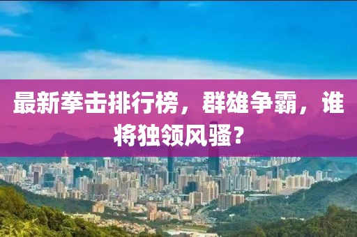 最新拳击排行榜，群雄争霸，谁将独领风骚？