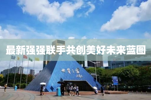 最新强强联手共创美好未来蓝图