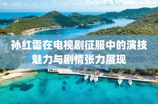 孙红雷在电视剧征服中的演技魅力与剧情张力展现