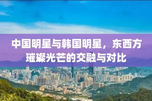 中国明星与韩国明星，东西方璀璨光芒的交融与对比