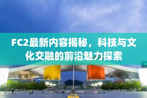 FC2最新内容揭秘，科技与文化交融的前沿魅力探索