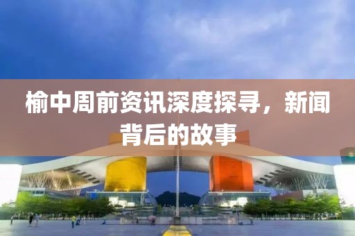 榆中周前资讯深度探寻，新闻背后的故事