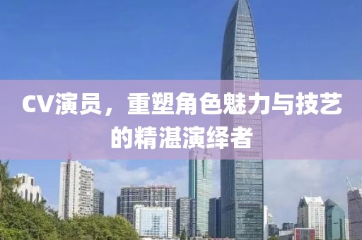 CV演员，重塑角色魅力与技艺的精湛演绎者