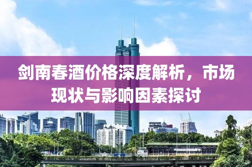 剑南春酒价格深度解析，市场现状与影响因素探讨