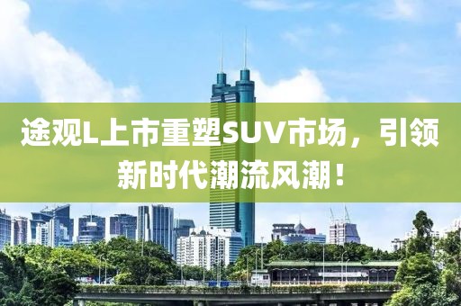途观L上市重塑SUV市场，引领新时代潮流风潮！