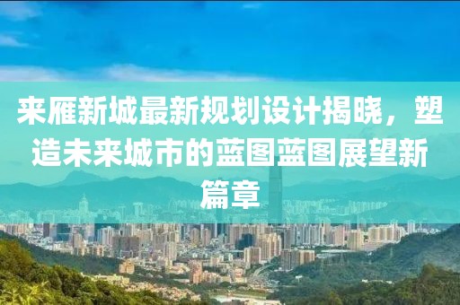 来雁新城最新规划设计揭晓，塑造未来城市的蓝图蓝图展望新篇章