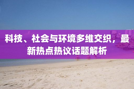 科技、社会与环境多维交织，最新热点热议话题解析