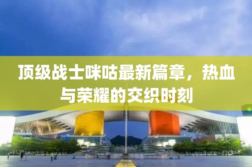 顶级战士咪咕最新篇章，热血与荣耀的交织时刻