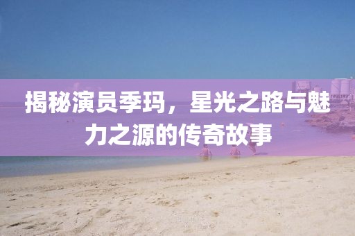 揭秘演员季玛，星光之路与魅力之源的传奇故事