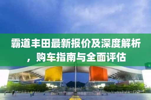 霸道丰田最新报价及深度解析，购车指南与全面评估