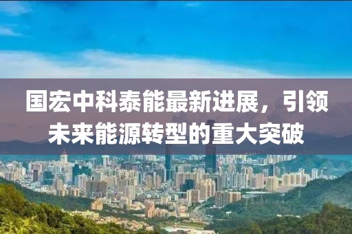 国宏中科泰能最新进展，引领未来能源转型的重大突破