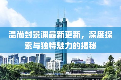 温尚封景渊最新更新，深度探索与独特魅力的揭秘