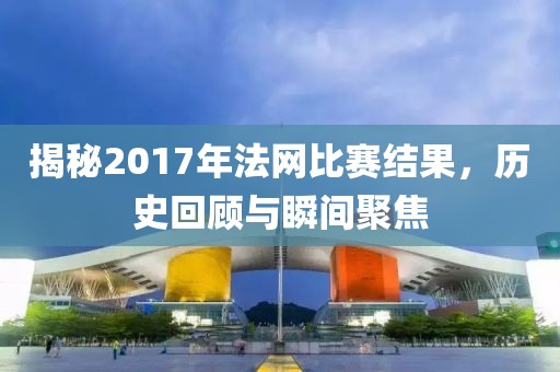 揭秘2017年法网比赛结果，历史回顾与瞬间聚焦