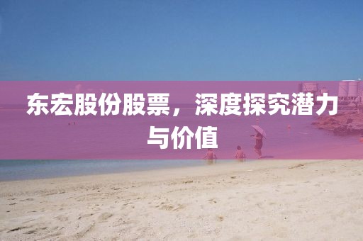 东宏股份股票，深度探究潜力与价值