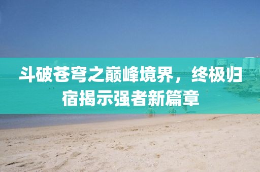 斗破苍穹之巅峰境界，终极归宿揭示强者新篇章