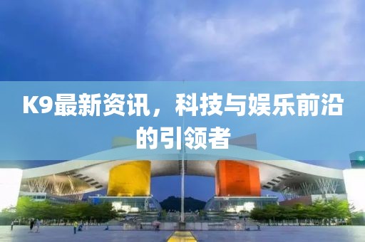K9最新资讯，科技与娱乐前沿的引领者