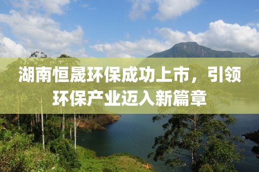 湖南恒晟环保成功上市，引领环保产业迈入新篇章
