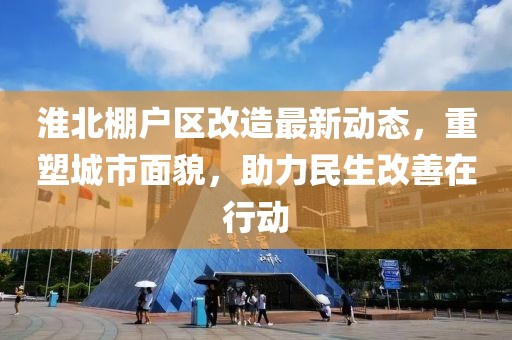 淮北棚户区改造最新动态，重塑城市面貌，助力民生改善在行动