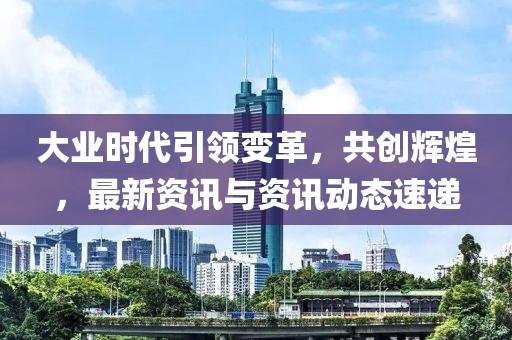大业时代引领变革，共创辉煌，最新资讯与资讯动态速递