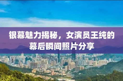 银幕魅力揭秘，女演员王纯的幕后瞬间照片分享