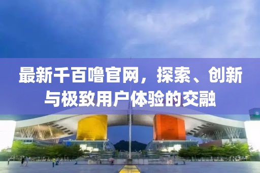 最新千百噜官网，探索、创新与极致用户体验的交融