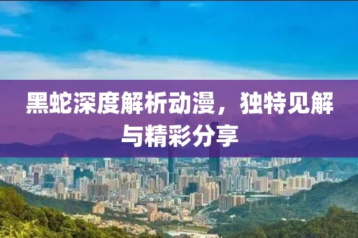 黑蛇深度解析动漫，独特见解与精彩分享