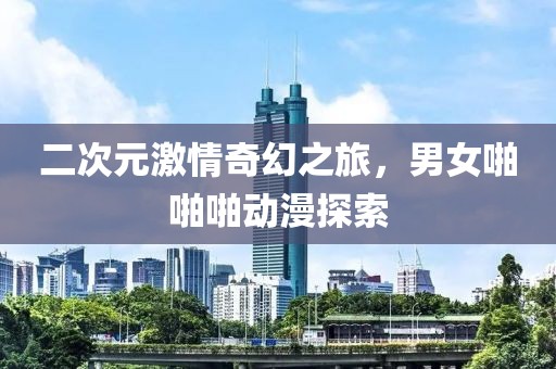 二次元激情奇幻之旅，男女啪啪啪动漫探索