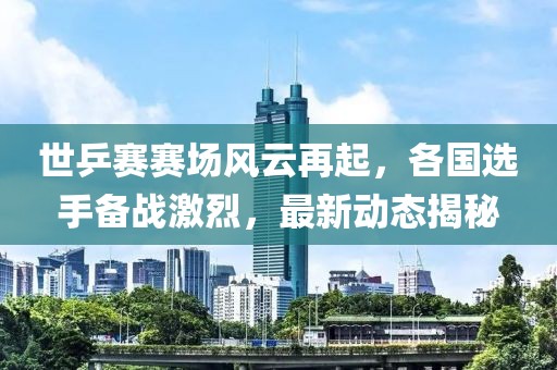世乒赛赛场风云再起，各国选手备战激烈，最新动态揭秘
