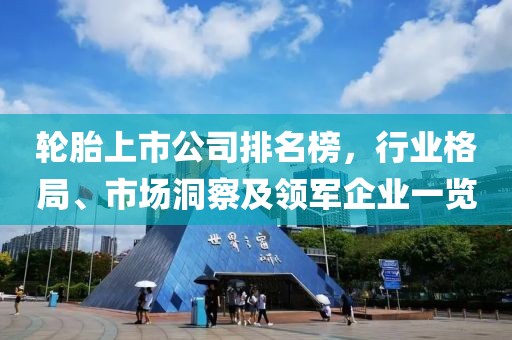 轮胎上市公司排名榜，行业格局、市场洞察及领军企业一览