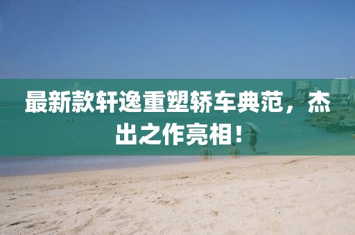 最新款轩逸重塑轿车典范，杰出之作亮相！