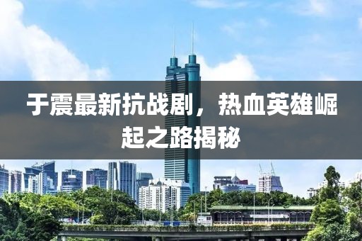 于震最新抗战剧，热血英雄崛起之路揭秘
