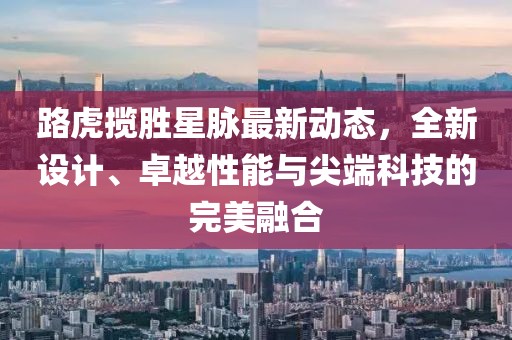 路虎揽胜星脉最新动态，全新设计、卓越性能与尖端科技的完美融合