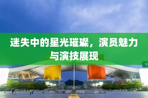 迷失中的星光璀璨，演员魅力与演技展现