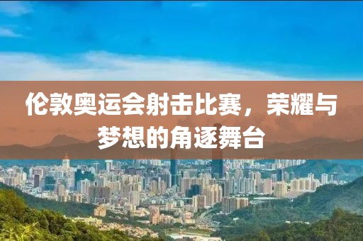 伦敦奥运会射击比赛，荣耀与梦想的角逐舞台