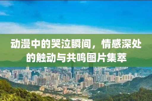 动漫中的哭泣瞬间，情感深处的触动与共鸣图片集萃