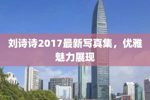 刘诗诗2017最新写真集，优雅魅力展现