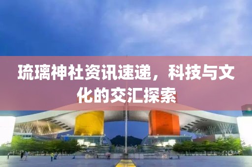 琉璃神社资讯速递，科技与文化的交汇探索