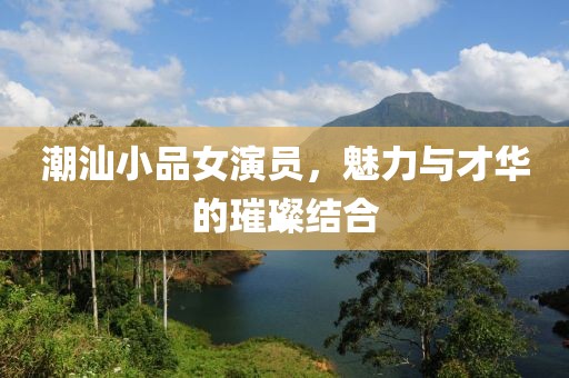 潮汕小品女演员，魅力与才华的璀璨结合