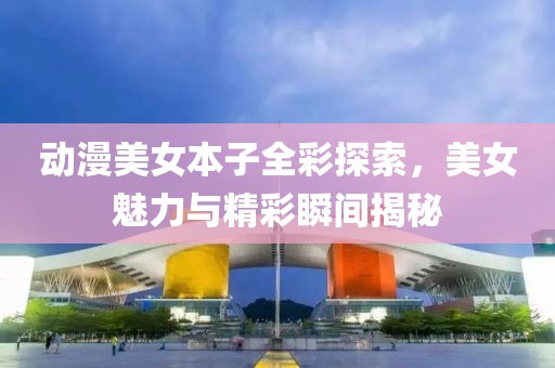 动漫美女本子全彩探索，美女魅力与精彩瞬间揭秘