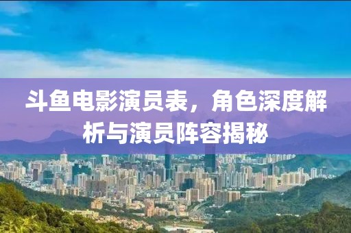斗鱼电影演员表，角色深度解析与演员阵容揭秘
