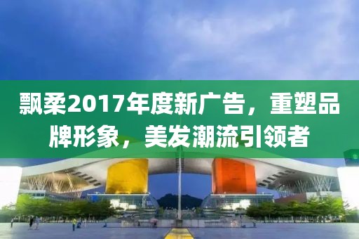 飘柔2017年度新广告，重塑品牌形象，美发潮流引领者