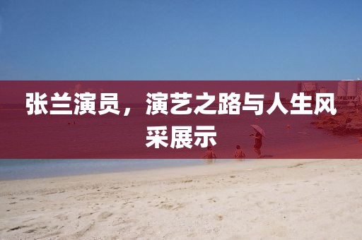 张兰演员，演艺之路与人生风采展示